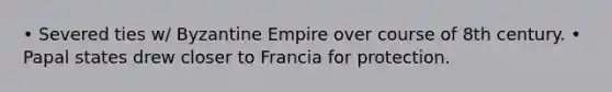 • Severed ties w/ Byzantine Empire over course of 8th century. • Papal states drew closer to Francia for protection.