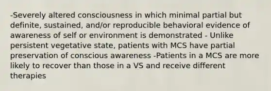 -Severely altered consciousness in which minimal partial but definite, sustained, and/or reproducible behavioral evidence of awareness of self or environment is demonstrated - Unlike persistent vegetative state, patients with MCS have partial preservation of conscious awareness -Patients in a MCS are more likely to recover than those in a VS and receive different therapies