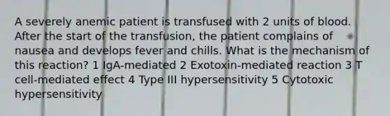 A severely anemic patient is transfused with 2 units of blood. After the start of the transfusion, the patient complains of nausea and develops fever and chills. What is the mechanism of this reaction? 1 IgA-mediated 2 Exotoxin-mediated reaction 3 T cell-mediated effect 4 Type III hypersensitivity 5 Cytotoxic hypersensitivity