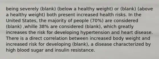 being severely (blank) (below a healthy weight) or (blank) (above a healthy weight) both present increased health risks. In the United States, the majority of people (70%) are considered (blank) ,whille 38% are considered (blank), which greatly increases the risk for developing hypertension and heart disease. There is a direct correlation between increased body weight and increased risk for developing (blank), a disease characterized by high blood sugar and insulin resistance.