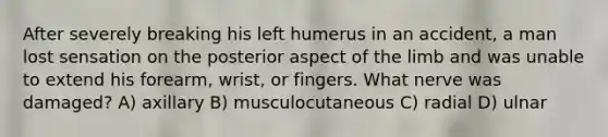 After severely breaking his left humerus in an accident, a man lost sensation on the posterior aspect of the limb and was unable to extend his forearm, wrist, or fingers. What nerve was damaged? A) axillary B) musculocutaneous C) radial D) ulnar