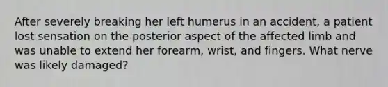 After severely breaking her left humerus in an accident, a patient lost sensation on the posterior aspect of the affected limb and was unable to extend her forearm, wrist, and fingers. What nerve was likely damaged?