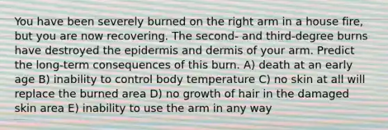 You have been severely burned on the right arm in a house fire, but you are now recovering. The second- and third-degree burns have destroyed the epidermis and dermis of your arm. Predict the long-term consequences of this burn. A) death at an early age B) inability to control body temperature C) no skin at all will replace the burned area D) no growth of hair in the damaged skin area E) inability to use the arm in any way