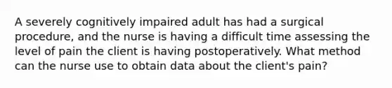 A severely cognitively impaired adult has had a surgical procedure, and the nurse is having a difficult time assessing the level of pain the client is having postoperatively. What method can the nurse use to obtain data about the client's pain?