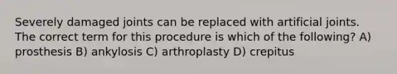 Severely damaged joints can be replaced with artificial joints. The correct term for this procedure is which of the following? A) prosthesis B) ankylosis C) arthroplasty D) crepitus