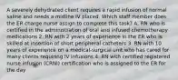 A severely dehydrated client requires a rapid infusion of normal saline and needs a midline IV placed. Which staff member does the ER charge nurse assign to complete this task? A. RN who is certified in the administration of oral and infused chemotherapy medications 2. RN with 2 years of experience in the ER who is skilled at insertion of short peripheral catheters 3. RN with 10 years of experience on a medical-surgical unit who has cared for many clients requiring IV infusions 4. RN with certified registered nurse infusion (CRNI) certification who is assigned to the ER for the day