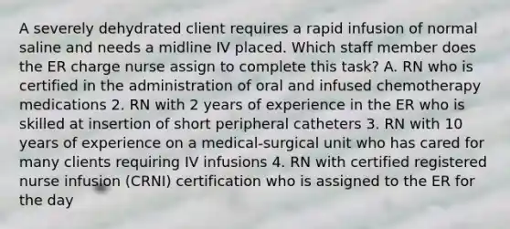 A severely dehydrated client requires a rapid infusion of normal saline and needs a midline IV placed. Which staff member does the ER charge nurse assign to complete this task? A. RN who is certified in the administration of oral and infused chemotherapy medications 2. RN with 2 years of experience in the ER who is skilled at insertion of short peripheral catheters 3. RN with 10 years of experience on a medical-surgical unit who has cared for many clients requiring IV infusions 4. RN with certified registered nurse infusion (CRNI) certification who is assigned to the ER for the day