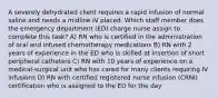 A severely dehydrated client requires a rapid infusion of normal saline and needs a midline IV placed. Which staff member does the emergency department (ED) charge nurse assign to complete this task? A) RN who is certified in the administration of oral and infused chemotherapy medications B) RN with 2 years of experience in the ED who is skilled at insertion of short peripheral catheters C) RN with 10 years of experience on a medical-surgical unit who has cared for many clients requiring IV infusions D) RN with certified registered nurse infusion (CRNI) certification who is assigned to the ED for the day