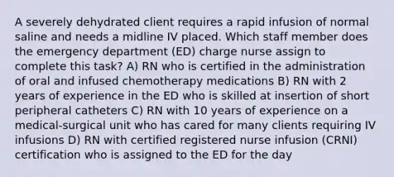 A severely dehydrated client requires a rapid infusion of normal saline and needs a midline IV placed. Which staff member does the emergency department (ED) charge nurse assign to complete this task? A) RN who is certified in the administration of oral and infused chemotherapy medications B) RN with 2 years of experience in the ED who is skilled at insertion of short peripheral catheters C) RN with 10 years of experience on a medical-surgical unit who has cared for many clients requiring IV infusions D) RN with certified registered nurse infusion (CRNI) certification who is assigned to the ED for the day