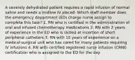 A severely dehydrated patient requires a rapid infusion of normal saline and needs a midline IV placed. Which staff member does the emergency department (ED) charge nurse assign to complete this task? 1. RN who is certified in the administration of oral and infused chemotherapy medications 2. RN with 2 years of experience in the ED who is skilled at insertion of short peripheral catheters 3. RN with 10 years of experience on a medical-surgical unit who has cared for many patients requiring IV infusions 4. RN with certified registered nurse infusion (CRNI) certification who is assigned to the ED for the day