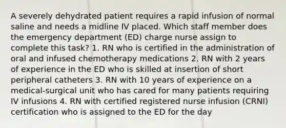 A severely dehydrated patient requires a rapid infusion of normal saline and needs a midline IV placed. Which staff member does the emergency department (ED) charge nurse assign to complete this task? 1. RN who is certified in the administration of oral and infused chemotherapy medications 2. RN with 2 years of experience in the ED who is skilled at insertion of short peripheral catheters 3. RN with 10 years of experience on a medical-surgical unit who has cared for many patients requiring IV infusions 4. RN with certified registered nurse infusion (CRNI) certification who is assigned to the ED for the day