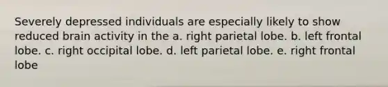 Severely depressed individuals are especially likely to show reduced brain activity in the a. right parietal lobe. b. left frontal lobe. c. right occipital lobe. d. left parietal lobe. e. right frontal lobe