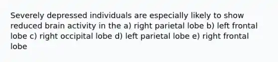 Severely depressed individuals are especially likely to show reduced brain activity in the a) right parietal lobe b) left frontal lobe c) right occipital lobe d) left parietal lobe e) right frontal lobe