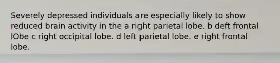 Severely depressed individuals are especially likely to show reduced brain activity in the a right parietal lobe. b deft frontal lObe c right occipital lobe. d left parietal lobe. e right frontal lobe.