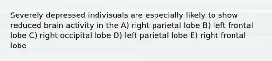 Severely depressed indivisuals are especially likely to show reduced brain activity in the A) right parietal lobe B) left frontal lobe C) right occipital lobe D) left parietal lobe E) right frontal lobe