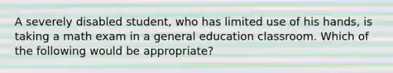 A severely disabled student, who has limited use of his hands, is taking a math exam in a general education classroom. Which of the following would be appropriate?