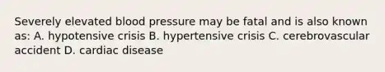 Severely elevated blood pressure may be fatal and is also known as: A. hypotensive crisis B. hypertensive crisis C. cerebrovascular accident D. cardiac disease