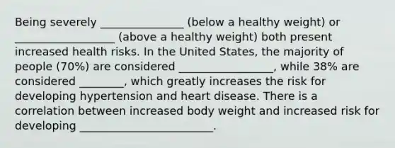 Being severely _______________ (below a healthy weight) or __________________ (above a healthy weight) both present increased health risks. In the United States, the majority of people (70%) are considered _________________, while 38% are considered ________, which greatly increases the risk for developing hypertension and heart disease. There is a correlation between increased body weight and increased risk for developing ________________________.