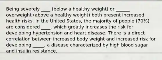 Being severely ____ (below a healthy weight) or ______ overweight (above a healthy weight) both present increased health risks. In the United States, the majority of people (70%) are considered ____, which greatly increases the risk for developing hypertension and heart disease. There is a direct correlation between increased body weight and increased risk for developing _____, a disease characterized by high blood sugar and insulin resistance.