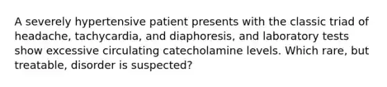 A severely hypertensive patient presents with the classic triad of headache, tachycardia, and diaphoresis, and laboratory tests show excessive circulating catecholamine levels. Which rare, but treatable, disorder is suspected?