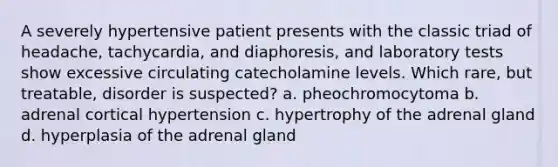 A severely hypertensive patient presents with the classic triad of headache, tachycardia, and diaphoresis, and laboratory tests show excessive circulating catecholamine levels. Which rare, but treatable, disorder is suspected? a. pheochromocytoma b. adrenal cortical hypertension c. hypertrophy of the adrenal gland d. hyperplasia of the adrenal gland