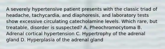 A severely hypertensive patient presents with the classic triad of headache, tachycardia, and diaphoresis, and laboratory tests show excessive circulating catecholamine levels. Which rare, but treatable, disorder is suspected? A. Pheochromocytoma B. Adrenal cortical hypertension C. Hypertrophy of the adrenal gland D. Hyperplasia of the adrenal gland