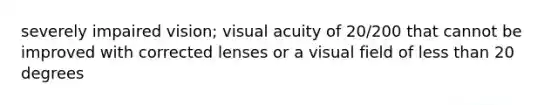 severely impaired vision; visual acuity of 20/200 that cannot be improved with corrected lenses or a visual field of <a href='https://www.questionai.com/knowledge/k7BtlYpAMX-less-than' class='anchor-knowledge'>less than</a> 20 degrees