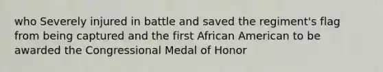 who Severely injured in battle and saved the regiment's flag from being captured and the first African American to be awarded the Congressional Medal of Honor