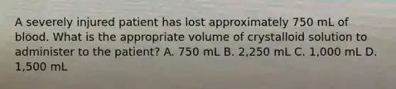 A severely injured patient has lost approximately 750 mL of blood. What is the appropriate volume of crystalloid solution to administer to the patient? A. 750 mL B. 2,250 mL C. 1,000 mL D. 1,500 mL