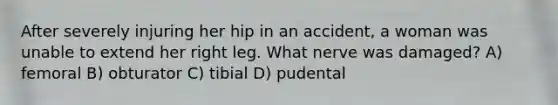 After severely injuring her hip in an accident, a woman was unable to extend her right leg. What nerve was damaged? A) femoral B) obturator C) tibial D) pudental