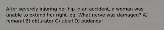 After severely injuring her hip in an accident, a woman was unable to extend her right leg. What nerve was damaged? A) femoral B) obturator C) tibial D) pudendal