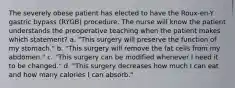 The severely obese patient has elected to have the Roux-en-Y gastric bypass (RYGB) procedure. The nurse will know the patient understands the preoperative teaching when the patient makes which statement? a. "This surgery will preserve the function of my stomach." b. "This surgery will remove the fat cells from my abdomen." c. "This surgery can be modified whenever I need it to be changed." d. "This surgery decreases how much I can eat and how many calories I can absorb."