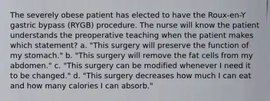 The severely obese patient has elected to have the Roux-en-Y gastric bypass (RYGB) procedure. The nurse will know the patient understands the preoperative teaching when the patient makes which statement? a. "This surgery will preserve the function of my stomach." b. "This surgery will remove the fat cells from my abdomen." c. "This surgery can be modified whenever I need it to be changed." d. "This surgery decreases how much I can eat and how many calories I can absorb."