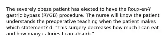 The severely obese patient has elected to have the Roux-en-Y gastric bypass (RYGB) procedure. The nurse will know the patient understands the preoperative teaching when the patient makes which statement? d. "This surgery decreases how much I can eat and how many calories I can absorb."