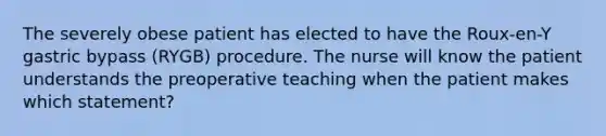 The severely obese patient has elected to have the Roux-en-Y gastric bypass (RYGB) procedure. The nurse will know the patient understands the preoperative teaching when the patient makes which statement?