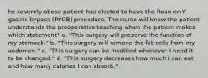 he severely obese patient has elected to have the Roux-en-Y gastric bypass (RYGB) procedure. The nurse will know the patient understands the preoperative teaching when the patient makes which statement? a. "This surgery will preserve the function of my stomach." b. "This surgery will remove the fat cells from my abdomen." c. "This surgery can be modified whenever I need it to be changed." d. "This surgery decreases how much I can eat and how many calories I can absorb."