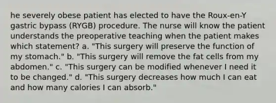 he severely obese patient has elected to have the Roux-en-Y gastric bypass (RYGB) procedure. The nurse will know the patient understands the preoperative teaching when the patient makes which statement? a. "This surgery will preserve the function of my stomach." b. "This surgery will remove the fat cells from my abdomen." c. "This surgery can be modified whenever I need it to be changed." d. "This surgery decreases how much I can eat and how many calories I can absorb."