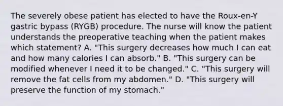 The severely obese patient has elected to have the Roux-en-Y gastric bypass (RYGB) procedure. The nurse will know the patient understands the preoperative teaching when the patient makes which statement? A. "This surgery decreases how much I can eat and how many calories I can absorb." B. "This surgery can be modified whenever I need it to be changed." C. "This surgery will remove the fat cells from my abdomen." D. "This surgery will preserve the function of my stomach."