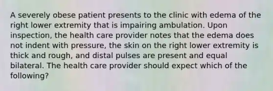 A severely obese patient presents to the clinic with edema of the right lower extremity that is impairing ambulation. Upon inspection, the health care provider notes that the edema does not indent with pressure, the skin on the right lower extremity is thick and rough, and distal pulses are present and equal bilateral. The health care provider should expect which of the following?