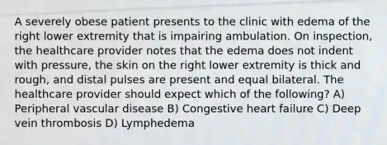 A severely obese patient presents to the clinic with edema of the right lower extremity that is impairing ambulation. On inspection, the healthcare provider notes that the edema does not indent with pressure, the skin on the right lower extremity is thick and rough, and distal pulses are present and equal bilateral. The healthcare provider should expect which of the following? A) Peripheral vascular disease B) Congestive heart failure C) Deep vein thrombosis D) Lymphedema