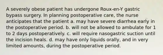 A severely obese patient has undergone Roux-en-Y gastric bypass surgery. In planning postoperative care, the nurse anticipates that the patient a. may have severe diarrhea early in the postoperative period. b. will not be allowed to ambulate for 1 to 2 days postoperatively. c. will require nasogastric suction until the incision heals. d. may have only liquids orally, and in very limited amounts, during the postoperative period.