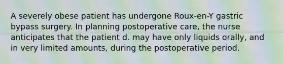 A severely obese patient has undergone Roux-en-Y gastric bypass surgery. In planning postoperative care, the nurse anticipates that the patient d. may have only liquids orally, and in very limited amounts, during the postoperative period.