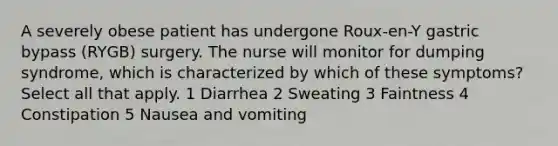 A severely obese patient has undergone Roux-en-Y gastric bypass (RYGB) surgery. The nurse will monitor for dumping syndrome, which is characterized by which of these symptoms? Select all that apply. 1 Diarrhea 2 Sweating 3 Faintness 4 Constipation 5 Nausea and vomiting