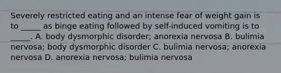 Severely restricted eating and an intense fear of weight gain is to _____ as binge eating followed by self-induced vomiting is to _____. A. body dysmorphic disorder; <a href='https://www.questionai.com/knowledge/kVNGtFlMIY-anorexia-nervosa' class='anchor-knowledge'>anorexia nervosa</a> B. bulimia nervosa; body dysmorphic disorder C. bulimia nervosa; anorexia nervosa D. anorexia nervosa; bulimia nervosa