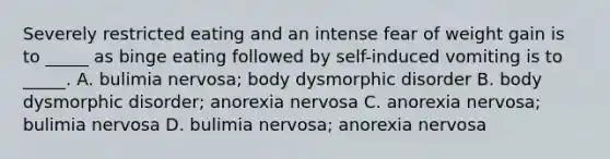 Severely restricted eating and an intense fear of weight gain is to _____ as binge eating followed by self-induced vomiting is to _____. A. bulimia nervosa; body dysmorphic disorder B. body dysmorphic disorder; anorexia nervosa C. anorexia nervosa; bulimia nervosa D. bulimia nervosa; anorexia nervosa