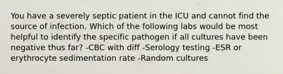 You have a severely septic patient in the ICU and cannot find the source of infection. Which of the following labs would be most helpful to identify the specific pathogen if all cultures have been negative thus far? -CBC with diff -Serology testing -ESR or erythrocyte sedimentation rate -Random cultures