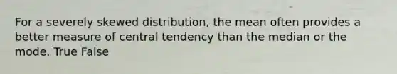 For a severely skewed distribution, the mean often provides a better measure of central tendency than the median or the mode. True False