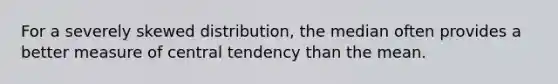 For a severely skewed distribution, the median often provides a better measure of central tendency than the mean.