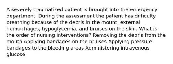 A severely traumatized patient is brought into the emergency department. During the assessment the patient has difficulty breathing because of the debris in the mount, external hemorrhages, hypoglycemia, and bruises on the skin. What is the order of nursing interventions? Removing the debris from the mouth Applying bandages on the bruises Applying pressure bandages to the bleeding areas Administering intravenous glucose