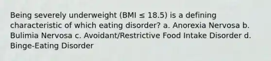 Being severely underweight (BMI ≤ 18.5) is a defining characteristic of which eating disorder? a. Anorexia Nervosa b. Bulimia Nervosa c. Avoidant/Restrictive Food Intake Disorder d. Binge-Eating Disorder